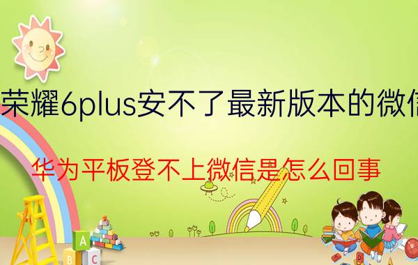 荣耀6plus安不了最新版本的微信 华为平板登不上微信是怎么回事？